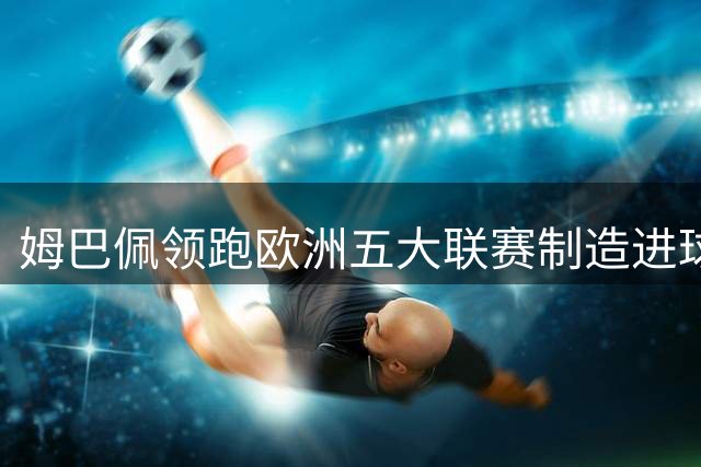 姆巴佩领跑欧洲五大联赛制造进球榜 凯恩紧随其后