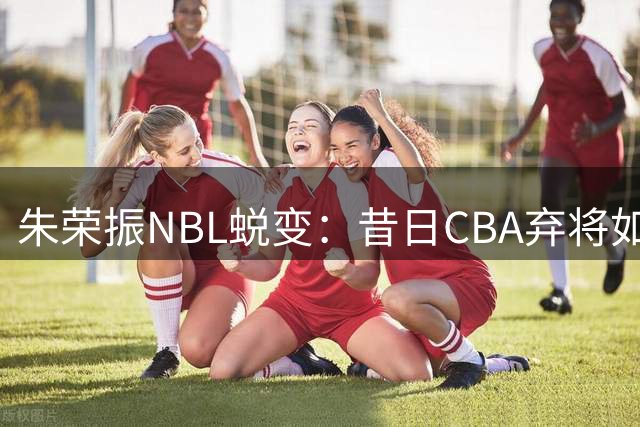 朱荣振NBL蜕变：昔日CBA弃将如何重燃职业第二春？